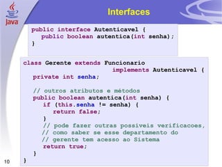 Interfaces public interface  Autenticavel { public   boolean  autentica( int  senha); } class  Gerente  extends  Funcionario  implements  Autenticavel { private   int   senha ; // outros atributos e métodos public   boolean  autentica( int  senha) { if  ( this . senha  != senha) { return   false ; } // pode fazer outras possiveis verificacoes, // como saber se esse departamento do // gerente tem acesso ao Sistema return   true ; } } 