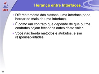 Herança entre Interfaces Diferentemente das classes, uma interface pode herdar de mais de uma interface.  É como um contrato que depende de que outros contratos sejam fechados antes deste valer. Você não herda métodos e atributos, e sim responsabilidades. 