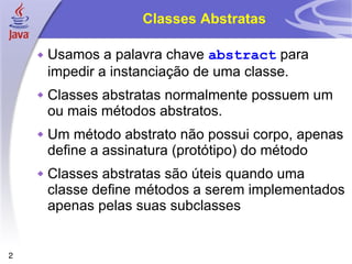 Classes Abstratas Usamos a palavra chave  abstract  para impedir a instanciação de uma classe. Classes abstratas normalmente possuem um ou mais métodos abstratos. Um método abstrato não possui corpo, apenas define a assinatura (protótipo) do método Classes abstratas são úteis quando uma classe define métodos a serem implementados apenas pelas suas subclasses 