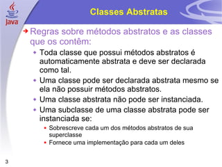 Classes Abstratas Regras sobre métodos abstratos e as classes que os contêm: Toda classe que possui métodos abstratos é automaticamente abstrata e deve ser declarada como tal. Uma classe pode ser declarada abstrata mesmo se ela não possuir métodos abstratos. Uma classe abstrata não pode ser instanciada. Uma subclasse de uma classe abstrata pode ser instanciada se: Sobrescreve cada um dos métodos abstratos de sua superclasse Fornece uma implementação para cada um deles 