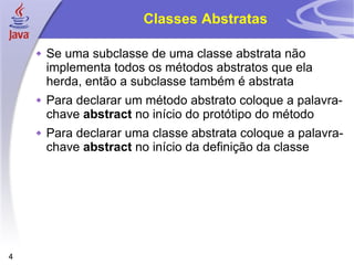 Classes Abstratas Se uma subclasse de uma classe abstrata não implementa todos os métodos abstratos que ela herda, então a subclasse também é abstrata Para declarar um método abstrato coloque a palavra-chave  abstract  no início do protótipo do método Para declarar uma classe abstrata coloque a palavra-chave  abstract  no início da definição da classe 