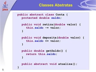 Classes Abstratas public abstract   class  Conta { protected   double   saldo ; public   void  retira( double  valor) { this . saldo  -= valor; } public   void  deposita( double  valor) { this . saldo  += valor; } public   double  getSaldo() { return   this . saldo ; } public   abstract   void  atualiza(); } 