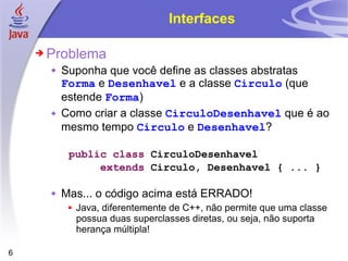 Interfaces Problema Suponha que você define as classes abstratas  Forma  e  Desenhavel  e a classe  Circulo  (que estende  Forma ) Como criar a classe  CirculoDesenhavel  que é ao mesmo tempo  Circulo  e  Desenhavel ? public   class  CirculoDesenhavel  extends  Circulo, Desenhavel { ... } Mas... o código acima está ERRADO! Java, diferentemente de C++, não permite que uma classe possua duas superclasses diretas, ou seja, não suporta herança múltipla! 