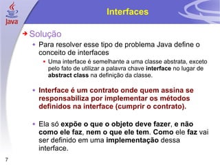 Interfaces Solução Para resolver esse tipo de problema Java define o conceito de interfaces Uma interface é semelhante a uma classe abstrata, exceto pelo fato de utilizar a palavra chave  interface  no lugar de  abstract   class  na definição da classe. Interface é um contrato onde quem assina se responsabiliza por implementar os métodos definidos na interface (cumprir o contrato). Ela só  expõe o que o objeto deve fazer ,  e não como ele faz ,  nem o que ele tem .  Como  ele  faz  vai ser definido em uma  implementação  dessa interface. 
