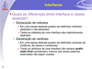 Interfaces Quais as diferenças entre interface e classe abstrata? Declaração de métodos Em uma classe abstrata podem ser definidos métodos abstratos e não-abstratos Todos os métodos de uma interface são implicitamente abstratos Declaração de variáveis Em uma classe abstrata podem ser definidas variáveis de instância, de classe e constantes Todos os atributos de uma interface são sempre  public static final  (constantes), mesmo que essas palavras reservadas não sejam usadas. 