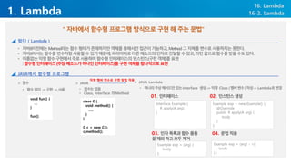 1. Lambda
16. Lambda
• 자바8이전에는Method라는함수형태가존재하지만객체를통해서만접근이가능하고,Method그자체를변수로사용하지는못한다.
• 자바8에서는함수를변수처럼사용할수있기때문에,파라미터로다른메소드의인자로전달할수있고,리턴값으로함수를받을수도있다.
• 이름없는익명함수구현에서주로사용하며함수형인터페이스의인스턴스(구현객체)를표현
:함수형인터페이스(추상메소드가하나인인터페이스)를구현객체를람다식으로표현
“ 자바에서 함수형 프로그램 방식으로 구현 해 주는 문법”
16-2. Lambda
람다 ( Lambda )
JAVA에서 함수형 프로그램
➢ 함수
• 함수정의 ->구현 ->사용
void fun() {
…
}
fun()
➢ JAVA
• 함수는없음
• Class, Interface 의Method
class C {
void method() {
…..
}
}
C c = new C();
c.method();
➢ JAVA Lambda
익명 멤버 변수로 구현 방법 적용
• 하나의추상메서드만있는interface 생성-.>익명 Class (멤버변수)작성->Lambda로변경
Interface Example {
R apply(A arg);
}
01. 인터페이스
Example exp = new Example() {
@Override
public R apply(A arg) {
body
}
};
02. 인스턴스생성
Example exp = (arg) {
body
};
03. 인자목록과함수몸통
을제외하고모두제거
Example exp = (arg) - >{
body
} ;
04. 문법적용
 