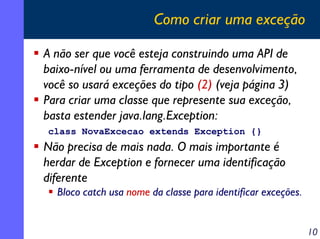 Como criar uma exceção
A não ser que você esteja construindo uma API de
baixo-nível ou uma ferramenta de desenvolvimento,
você so usará exceções do tipo (2) (veja página 3)
Para criar uma classe que represente sua exceção,
basta estender java.lang.Exception:
class NovaExcecao extends Exception {}

Não precisa de mais nada. O mais importante é
herdar de Exception e fornecer uma identificação
diferente
Bloco catch usa nome da classe para identificar exceções.
10

 