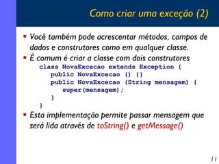Como criar uma exceção (2)
Você também pode acrescentar métodos, campos de
dados e construtores como em qualquer classe.
É comum é criar a classe com dois construtores
class NovaExcecao extends Exception {
public NovaExcecao () {}
public NovaExcecao (String mensagem) {
super(mensagem);
}
}

Esta implementação permite passar mensagem que
será lida através de toString() e getMessage()

11

 
