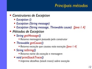 Principais métodos
Construtores de Exception
Exception ()
Exception (String message)
Exception (String message, Throwable cause) [Java 1.4]

Métodos de Exception
String getMessage()
Retorna mensagem passada pelo construtor

Throwable getCause()
Retorna exceção que causou esta exceção [Java 1.4]

String toString()
Retorna nome da exceção e mensagem

void printStackTrace()
Imprime detalhes (stack trace) sobre exceção
12

 