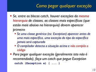 Como pegar qualquer exceção
Se, entre os blocos catch, houver exceções da mesma
hierarquia de classes, as classes mais específicas (que
estão mais abaixo na hierarquia) devem aparecer
primeiro
Se uma classe genérica (ex: Exception) aparecer antes de
uma mais específica, uma exceção do tipo da específica
jamais será capturado
O compilador detecta a situação acima e não compila o
código

Para pegar qualquer exceção (geralmente isto não é
recomendado), faça um catch que pegue Exception
catch (Exception e) { ... }

13

 