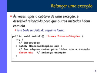 Relançar uma exceção
Às vezes, após a captura de uma exceção, é
desejável relançá-la para que outros métodos lidem
com ela
Isto pode ser feito da seguinte forma
public void metodo() throws ExcecaoSimples {
try {
// instruções
} catch (ExcecaoSimples ex) {
// faz alguma coisa para lidar com a exceção
throw ex; // relança exceção
}
}

14

 