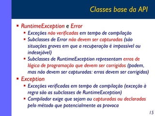 Classes base da API
RuntimeException e Error
Exceções não verificadas em tempo de compilação
Subclasses de Error não devem ser capturadas (são
situações graves em que a recuperação é impossível ou
indesejável)
Subclasses de RuntimeException representam erros de
lógica de programação que devem ser corrigidos (podem,
mas não devem ser capturadas: erros devem ser corrigidos)

Exception
Exceções verificadas em tempo de compilação (exceção à
regra são as subclasses de RuntimeException)
Compilador exige que sejam ou capturadas ou declaradas
pelo método que potencialmente as provoca
15

 