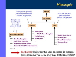 Hierarquia
Condições excepcionais
checadas pelo compilador
(eventos recuperáveis)

Object

Erros não checados
pelo compilador
(eventos irrecuperáveis)

Throwable

Exceções não
checadas pelo
compilador
(erros de lógica)

Exception

Error

IOException
RuntimeException

FileNotFoundException
MinhaExcecao

ClassCastException

SuaExcecao

NullPointerException

...

NumberFormatException
ArrayIndexOutOfBoundsException

OutOfMemoryError
InternalError
VirtualMachineError
UnknownError
...

...

Boa prática: Prefira sempre usar as classes de exceções
existentes na API antes de criar suas próprias exceções!
16

 