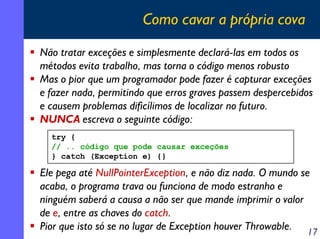 Como cavar a própria cova
Não tratar exceções e simplesmente declará-las em todos os
métodos evita trabalho, mas torna o código menos robusto
Mas o pior que um programador pode fazer é capturar exceções
e fazer nada, permitindo que erros graves passem despercebidos
e causem problemas dificílimos de localizar no futuro.
NUNCA escreva o seguinte código:
try {
// .. código que pode causar exceções
} catch (Exception e) {}

Ele pega até NullPointerException, e não diz nada. O mundo se
acaba, o programa trava ou funciona de modo estranho e
ninguém saberá a causa a não ser que mande imprimir o valor
de e, entre as chaves do catch.
Pior que isto só se no lugar de Exception houver Throwable. 17

 