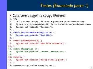 Testes (Enunciado parte 1)
Considere o seguinte código [Roberts]
1.
2.
3.
4.
5.
6.
7.
8.
9.
10.
11.
12.
13.
14.
15.
16.
17.
18.

try {
URL u = new URL(s); // s is a previously defined String
Object o = in.readObject(); // in is valid ObjectInputStream
System.out.println("Success");
}
catch (MalformedURLException e) {
System.out.println("Bad URL");
}
catch (IOException e) {
System.out.println("Bad file contents");
}
catch (Exception e) {
System.out.println("General exception");
}
finally {
System.out.println("doing finally part");
}
System.out.println("Carrying on");

18

 