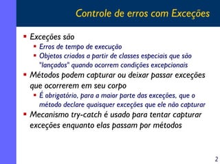 Controle de erros com Exceções
Exceções são
Erros de tempo de execução
Objetos criados a partir de classes especiais que são
"lançados" quando ocorrem condições excepcionais

Métodos podem capturar ou deixar passar exceções
que ocorrerem em seu corpo
É obrigatório, para a maior parte das exceções, que o
método declare quaisquer exceções que ele não capturar

Mecanismo try-catch é usado para tentar capturar
exceções enquanto elas passam por métodos

2

 
