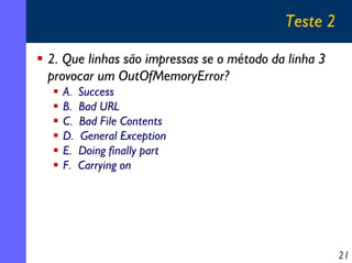 Teste 2
2. Que linhas são impressas se o método da linha 3
provocar um OutOfMemoryError?
A.
B.
C.
D.
E.
F.

Success
Bad URL
Bad File Contents
General Exception
Doing finally part
Carrying on

21

 