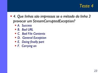 Teste 4
4. Que linhas são impressas se o método da linha 3
provocar um StreamCorruptedException?
A.
B.
C.
D.
E.
F.

Success
Bad URL
Bad File Contents
General Exception
Doing finally part
Carrying on

23

 