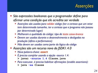 Asserções
São expressões booleanas que o programador define para
afirmar uma condição que ele acredita ser verdade
Asserções são usadas para validar código (ter a certeza que um vetor
tem determinado tamanho, ter a certeza que o programa não passou
por determinado lugar)
Melhoram a qualidade do código: tipo de teste caixa-branca
Devem ser usadas durante o desenvolvimento e desligadas na
produção (afeta a performance)
Não devem ser usadas como parte da lógica do código

Asserções são um recurso novo do JSDK1.4.0
Nova palavra-chave: assert
É preciso compilar usando a opção -source 1.4:
> javac -source 1.4 Classe.java

Para executar, é preciso habilitar afirmações (enable assertions):
> java -ea Classe

24

 