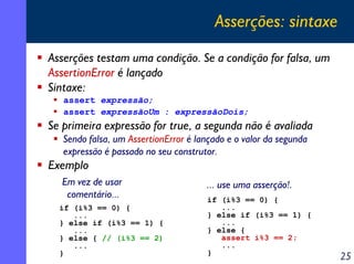 Asserções: sintaxe
Asserções testam uma condição. Se a condição for falsa, um
AssertionError é lançado
Sintaxe:
assert expressão;
assert expressãoUm : expressãoDois;

Se primeira expressão for true, a segunda não é avaliada
Sendo falsa, um AssertionError é lançado e o valor da segunda
expressão é passado no seu construtor.

Exemplo
Em vez de usar
comentário...
if (i%3 == 0) {
...
} else if (i%3 == 1) {
...
} else { // (i%3 == 2)
...
}

... use uma asserção!.
if (i%3 == 0) {
...
} else if (i%3 == 1) {
...
} else {
assert i%3 == 2;
...
}

25

 