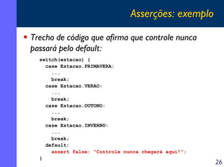 Asserções: exemplo
Trecho de código que afirma que controle nunca
passará pelo default:
switch(estacao) {
case Estacao.PRIMAVERA:
...
break;
case Estacao.VERAO:
...
break;
case Estacao.OUTONO:
...
break;
case Estacao.INVERNO:
...
break;
default:
assert false: "Controle nunca chegará aqui!";
}

26

 