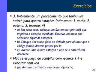 Exercícios
3. Implemente um procedimento que tenha um
switch para quatro estações (primavera: 1, verão: 2,
outono: 3, inverno: 4)
a) Em cada case, coloque um System.out.println() que
imprima a estação escolhida. Escreva um main que
selecione algumas estações.
b) Coloque um assert false no default para afirmar que o
código jamais deveria passar por lá
c) Invente uma quinta estação e veja se o AssertError
acontece

Não se esqueça de compilar com -source 1.4 e
executar com -ea
(no Ant use o atributos source no <javac>)

28

 