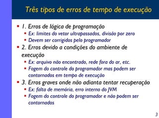 Três tipos de erros de tempo de execução
1. Erros de lógica de programação
Ex: limites do vetor ultrapassados, divisão por zero
Devem ser corrigidos pelo programador

2. Erros devido a condições do ambiente de
execução
Ex: arquivo não encontrado, rede fora do ar, etc.
Fogem do controle do programador mas podem ser
contornados em tempo de execução

3. Erros graves onde não adianta tentar recuperação
Ex: falta de memória, erro interno do JVM
Fogem do controle do programador e não podem ser
contornados
3

 