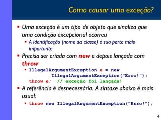 Como causar uma exceção?
Uma exceção é um tipo de objeto que sinaliza que
uma condição excepcional ocorreu
A identificação (nome da classe) é sua parte mais
importante

Precisa ser criada com new e depois lançada com
throw
IllegalArgumentException e = new
IllegalArgumentException("Erro!");
throw e; // exceção foi lançada!

A referência é desnecessária. A sintaxe abaixo é mais
usual:
throw new IllegalArgumentException("Erro!");

4

 