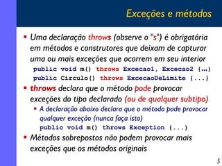 Exceções e métodos
Uma declaração throws (observe o "s") é obrigatória
em métodos e construtores que deixam de capturar
uma ou mais exceções que ocorrem em seu interior
public void m() throws Excecao1, Excecao2 {...}
public Circulo() throws ExcecaoDeLimite {...}

throws declara que o método pode provocar
exceções do tipo declarado (ou de qualquer subtipo)
A declaração abaixo declara que o método pode provocar
qualquer exceção (nunca faça isto)
public void m() throws Exception {...}

Métodos sobrepostos não podem provocar mais
exceções que os métodos originais
5

 