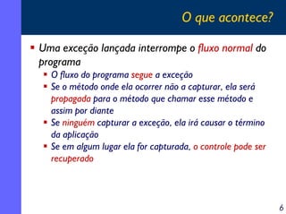 O que acontece?
Uma exceção lançada interrompe o fluxo normal do
programa
O fluxo do programa segue a exceção
Se o método onde ela ocorrer não a capturar, ela será
propagada para o método que chamar esse método e
assim por diante
Se ninguém capturar a exceção, ela irá causar o término
da aplicação
Se em algum lugar ela for capturada, o controle pode ser
recuperado

6

 