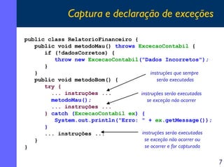 Captura e declaração de exceções
public class RelatorioFinanceiro {
public void metodoMau() throws ExcecaoContabil {
if (!dadosCorretos) {
throw new ExcecaoContabil("Dados Incorretos");
}
instruções que sempre
}
serão executadas
public void metodoBom() {
try {
... instruções ...
instruções serão executadas
metodoMau();
se exceção não ocorrer
... instruções ...
} catch (ExcecaoContabil ex) {
System.out.println("Erro: " + ex.getMessage());
}
instruções serão executadas
... instruções ...
se exceção não ocorrer ou
}
se ocorrer e for capturada
}

7

 