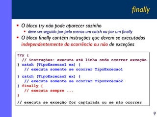 finally
O bloco try não pode aparecer sozinho
deve ser seguido por pelo menos um catch ou por um finally

O bloco finally contém instruções que devem se executadas
independentemente da ocorrência ou não de exceções
try {
try {
// instruções: executa até linha onde ocorrer exceção
// instruções: executa até linha onde ocorrer exceção
} catch (TipoExcecao1 ex) {
} catch (TipoExcecao1 ex) {
// executa somente se ocorrer TipoExcecao1
// executa somente se ocorrer TipoExcecao1
} catch (TipoExcecao2 ex) {
} catch (TipoExcecao2 ex) {
// executa somente se ocorrer TipoExcecao2
// executa somente se ocorrer TipoExcecao2
} finally {
} finally {
// executa sempre ...
// executa sempre ...
}
}
// executa se exceção for capturada ou se não ocorrer
// executa se exceção for capturada ou se não ocorrer

9

 