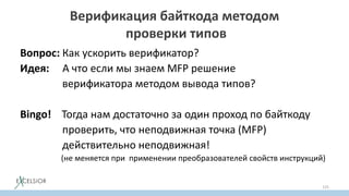 Верификация байткода методом
проверки типов
Вопрос: Как ускорить верификатор?
Идея: А что если мы знаем MFP решение
верификатора методом вывода типов?
Bingo! Тогда нам достаточно за один проход по байткоду
проверить, что неподвижная точка (MFP)
действительно неподвижная!
(не меняется при применении преобразователей свойств инструкций)
125
 