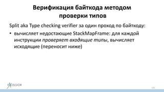 Верификация байткода методом
проверки типов
Split aka Type checking verifier за один проход по байткоду:
• вычисляет недостающие StackMapFrame: для каждой
инструкции проверяет входящие типы, вычисляет
исходящие (переносит ниже)
• проверяет что StackMapFrame из StackMapTable атрибута
не меняются при переносе StackMapFrame из инструкций
выше (проверка неподвижности точки)
129
 