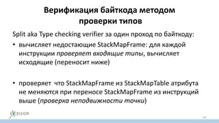 Верификация байткода методом
проверки типов
Split aka Type checking verifier за один проход по байткоду:
• вычисляет недостающие StackMapFrame: для каждой
инструкции проверяет входящие типы, вычисляет
исходящие (переносит ниже)
• проверяет что StackMapFrame из StackMapTable атрибута
не меняются при переносе StackMapFrame из инструкций
выше (проверка неподвижности точки)
130
 