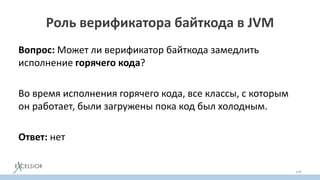 Роль верификатора байткода в JVM
Вопрос: Может ли верификатор байткода замедлить
исполнение горячего кода?
Во время исполнения горячего кода, все классы, с которым
он работает, были загружены пока код был холодным.
Ответ: нет
144
 