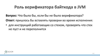 Роль верификатора байткода в JVM
Вопрос: Что было бы, если бы не было верификатора?
Ответ: пришлось бы вставлять проверки во время исполнения:
• для инструкций работающих со стеком, проверять что стек
не пуст и не переполнится
153
 