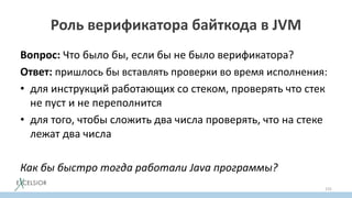 Роль верификатора байткода в JVM
Вопрос: Что было бы, если бы не было верификатора?
Ответ: пришлось бы вставлять проверки во время исполнения:
• для инструкций работающих со стеком, проверять что стек
не пуст и не переполнится
• для того, чтобы сложить два числа проверять, что на стеке
лежат два числа
Как бы быстро тогда работали Java программы?
155
 