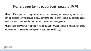 Роль верификатора байткода в JVM
Факт: Интерпретатор не проверяет выходы за пределы стека
операндов и типовую совместимость: если надо сложить два
числа, он просто берет их со стека и складывает.
Факт: JIT компилятор при генерации машинного кода тоже не
вставляет такие проверки в машинный код.
157
 