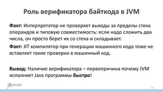 Роль верификатора байткода в JVM
Факт: Интерпретатор не проверяет выходы за пределы стека
операндов и типовую совместимость: если надо сложить два
числа, он просто берет их со стека и складывает.
Факт: JIT компилятор при генерации машинного кода тоже не
вставляет такие проверки в машинный код.
Вывод: Наличие верификатора – первопричина почему JVM
исполняет Java программы быстро!
158
 