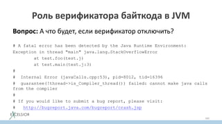 Роль верификатора байткода в JVM
Вопрос: А что будет, если верификатор отключить?
# A fatal error has been detected by the Java Runtime Environment:
Exception in thread "main" java.lang.StackOverflowError
at test.foo(test.j)
at test.main(test.j:3)
#
# Internal Error (javaCalls.cpp:53), pid=8012, tid=16396
# guarantee(!thread->is_Compiler_thread()) failed: cannot make java calls
from the compiler
#
# If you would like to submit a bug report, please visit:
# http://bugreport.java.com/bugreport/crash.jsp
160
 