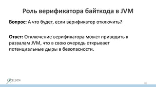 Роль верификатора байткода в JVM
Вопрос: А что будет, если верификатор отключить?
Ответ: Отключение верификатора может приводить к
развалам JVM, что в свою очередь открывает
потенциальные дыры в безопасности.
161
 