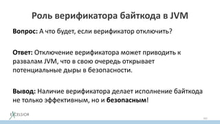 Роль верификатора байткода в JVM
Вопрос: А что будет, если верификатор отключить?
Ответ: Отключение верификатора может приводить к
развалам JVM, что в свою очередь открывает
потенциальные дыры в безопасности.
Вывод: Наличие верификатора делает исполнение байткода
не только эффективным, но и безопасным!
162
 