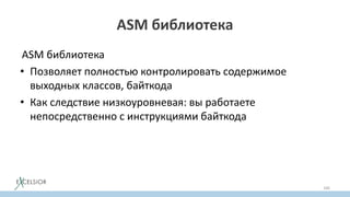 ASM библиотека
ASM библиотека
• Позволяет полностью контролировать содержимое
выходных классов, байткода
• Как следствие низкоуровневая: вы работаете
непосредственно с инструкциями байткода
166
 