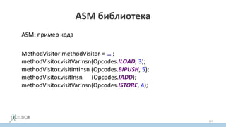 ASM библиотека
ASM: пример кода
MethodVisitor methodVisitor = … ;
methodVisitor.visitVarInsn(Opcodes.ILOAD, 3);
methodVisitor.visitIntInsn (Opcodes.BIPUSH, 5);
methodVisitor.visitInsn (Opcodes.IADD);
methodVisitor.visitVarInsn(Opcodes.ISTORE, 4);
167
 