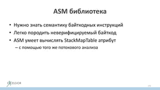 ASM библиотека
• Нужно знать семантику байткодных инструкций
• Легко породить неверифицируемый байткод
• ASM умеет вычислять StackMapTable атрибут
– с помощью того же потокового анализа
• Можно задавать StackMapTable атрибут руками
– для скорости; автоматическое вычисление замедляет ASM в 2 р.
170
 