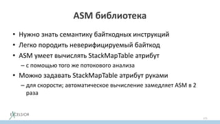 ASM библиотека
• Нужно знать семантику байткодных инструкций
• Легко породить неверифицируемый байткод
• ASM умеет вычислять StackMapTable атрибут
– с помощью того же потокового анализа
• Можно задавать StackMapTable атрибут руками
– для скорости; автоматическое вычисление замедляет ASM в 2
раза
171
 