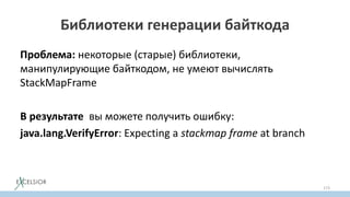 Библиотеки генерации байткода
Проблема: некоторые (старые) библиотеки,
манипулирующие байткодом, не умеют вычислять
StackMapFramе
В результате вы можете получить ошибку:
java.lang.VerifyError: Expecting a stackmap frame at branch
173
 
