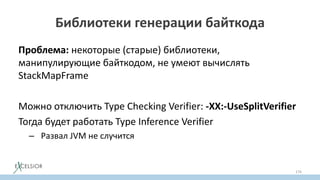Библиотеки генерации байткода
Проблема: некоторые (старые) библиотеки,
манипулирующие байткодом, не умеют вычислять
StackMapFramе
Можно отключить Typе Checking Verifier: -XX:-UseSplitVerifier
Тогда будет работать Type Inference Verifier
– Развал JVM не случится
176
 