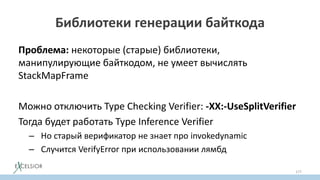 Библиотеки генерации байткода
Проблема: некоторые (старые) библиотеки,
манипулирующие байткодом, не умеет вычислять
StackMapFramе
Можно отключить Typе Checking Verifier: -XX:-UseSplitVerifier
Тогда будет работать Type Inference Verifier
– Но старый верификатор не знает про invokedynamic
– Случится VerifyError при использовании лямбд
177
 